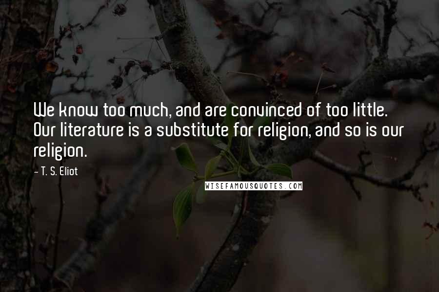 T. S. Eliot Quotes: We know too much, and are convinced of too little. Our literature is a substitute for religion, and so is our religion.