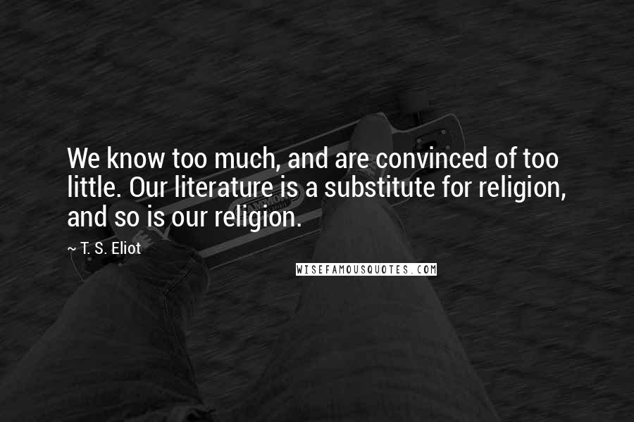 T. S. Eliot Quotes: We know too much, and are convinced of too little. Our literature is a substitute for religion, and so is our religion.