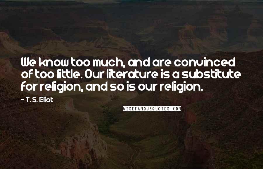 T. S. Eliot Quotes: We know too much, and are convinced of too little. Our literature is a substitute for religion, and so is our religion.