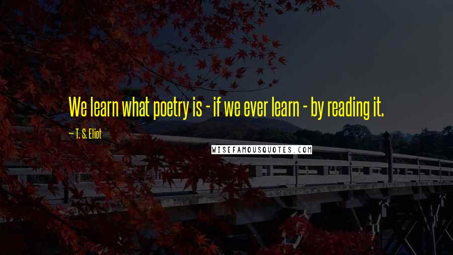 T. S. Eliot Quotes: We learn what poetry is - if we ever learn - by reading it.