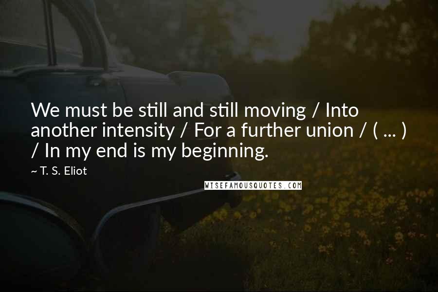 T. S. Eliot Quotes: We must be still and still moving / Into another intensity / For a further union / ( ... ) / In my end is my beginning.