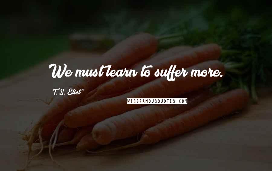 T. S. Eliot Quotes: We must learn to suffer more.