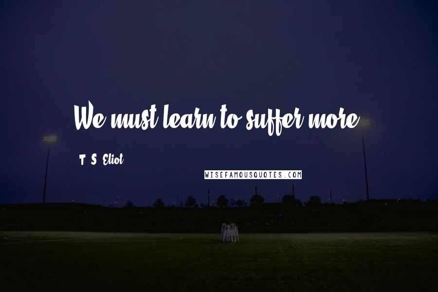 T. S. Eliot Quotes: We must learn to suffer more.