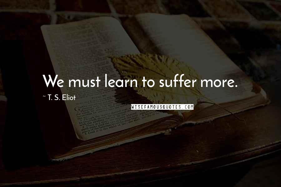 T. S. Eliot Quotes: We must learn to suffer more.