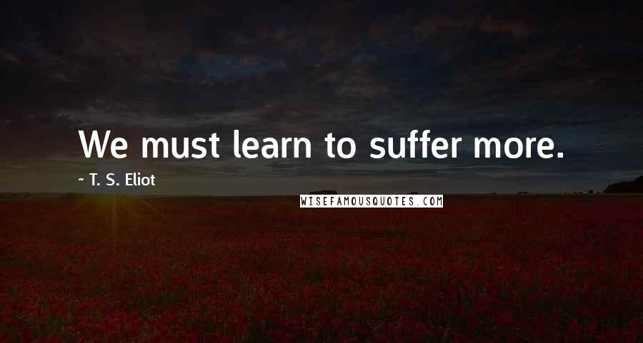 T. S. Eliot Quotes: We must learn to suffer more.