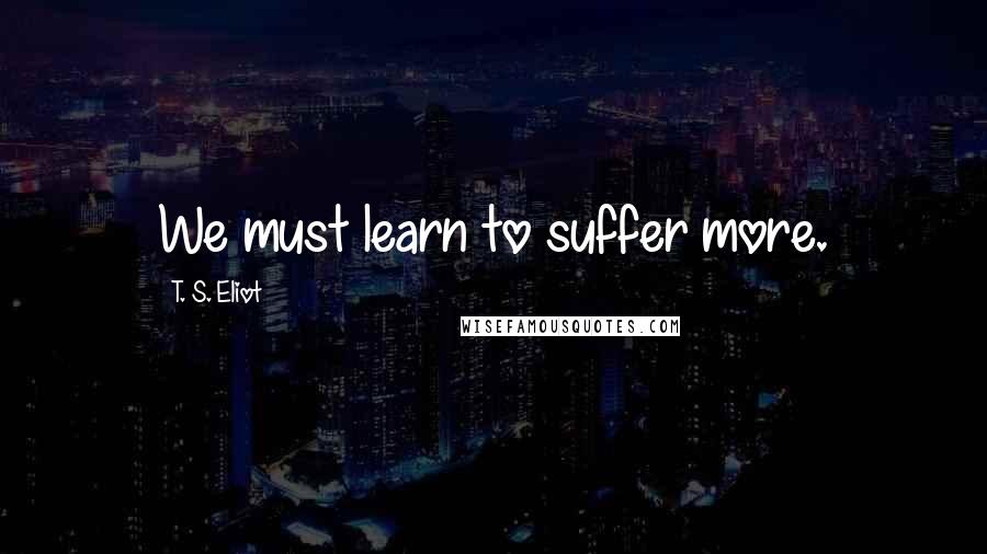 T. S. Eliot Quotes: We must learn to suffer more.