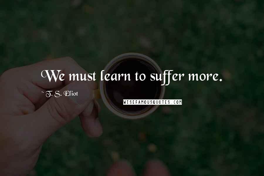 T. S. Eliot Quotes: We must learn to suffer more.