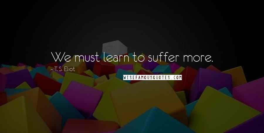 T. S. Eliot Quotes: We must learn to suffer more.