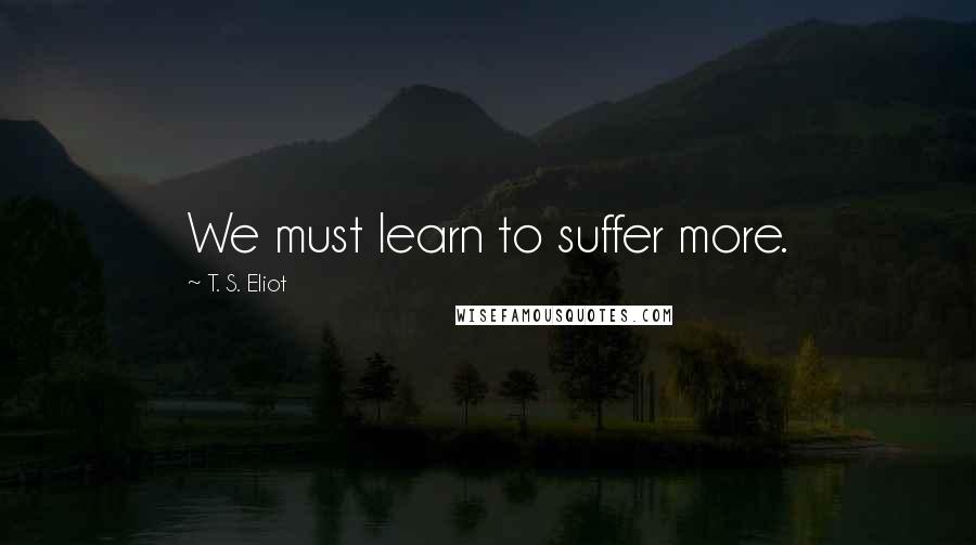 T. S. Eliot Quotes: We must learn to suffer more.