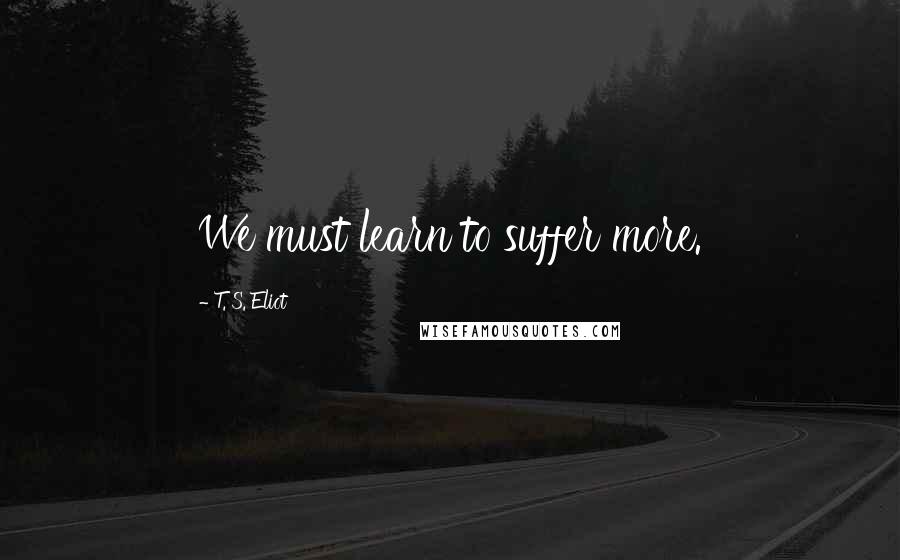 T. S. Eliot Quotes: We must learn to suffer more.