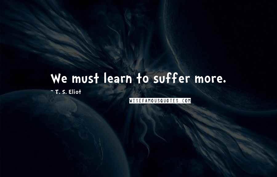 T. S. Eliot Quotes: We must learn to suffer more.