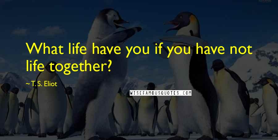 T. S. Eliot Quotes: What life have you if you have not life together?