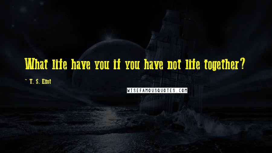 T. S. Eliot Quotes: What life have you if you have not life together?