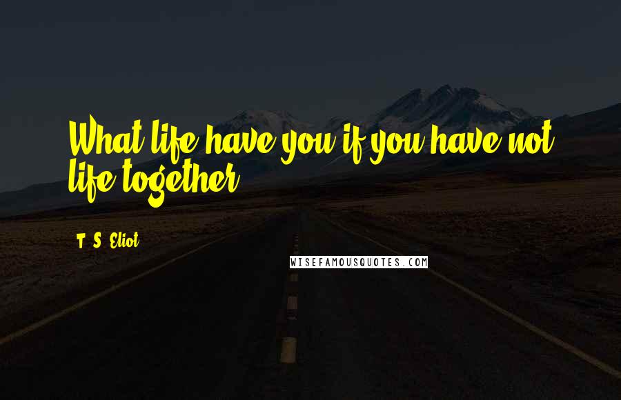 T. S. Eliot Quotes: What life have you if you have not life together?