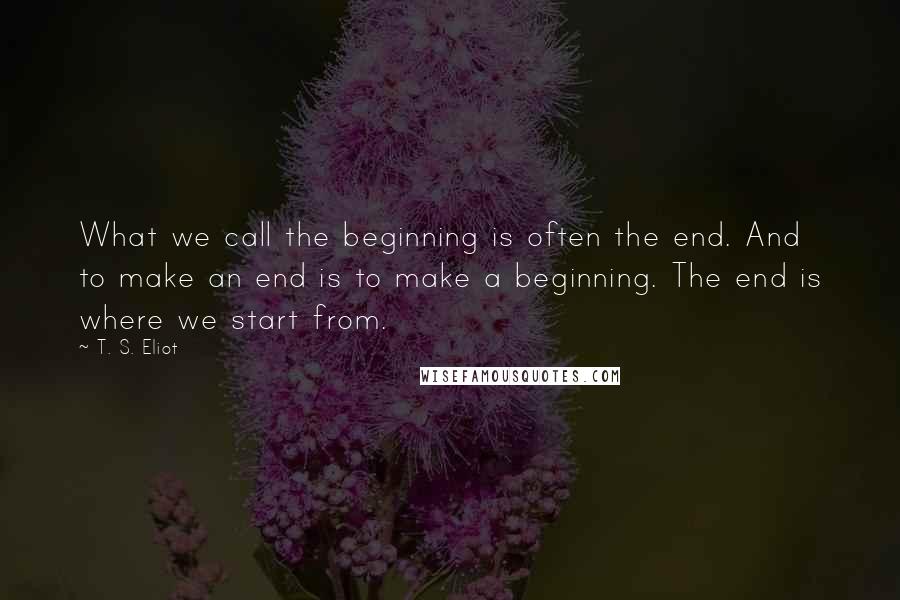 T. S. Eliot Quotes: What we call the beginning is often the end. And to make an end is to make a beginning. The end is where we start from.