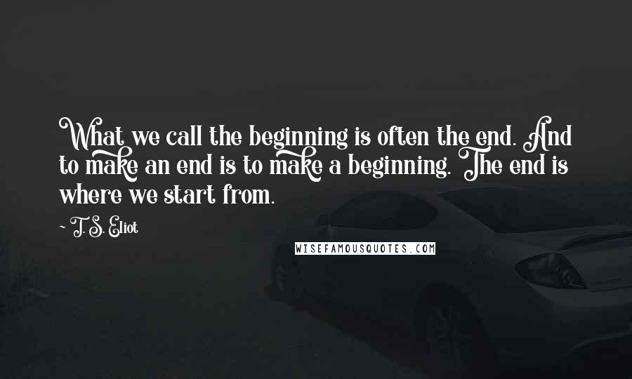 T. S. Eliot Quotes: What we call the beginning is often the end. And to make an end is to make a beginning. The end is where we start from.