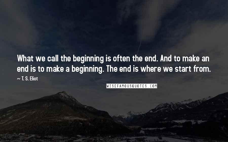 T. S. Eliot Quotes: What we call the beginning is often the end. And to make an end is to make a beginning. The end is where we start from.