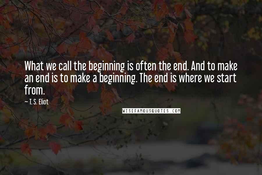 T. S. Eliot Quotes: What we call the beginning is often the end. And to make an end is to make a beginning. The end is where we start from.