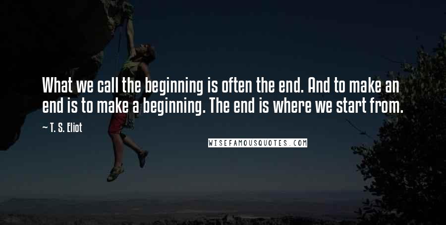 T. S. Eliot Quotes: What we call the beginning is often the end. And to make an end is to make a beginning. The end is where we start from.