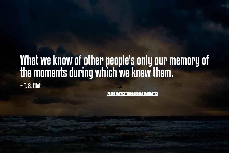 T. S. Eliot Quotes: What we know of other people's only our memory of the moments during which we knew them.