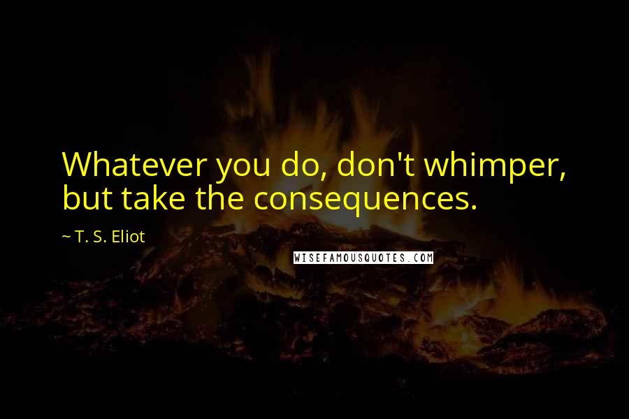 T. S. Eliot Quotes: Whatever you do, don't whimper, but take the consequences.