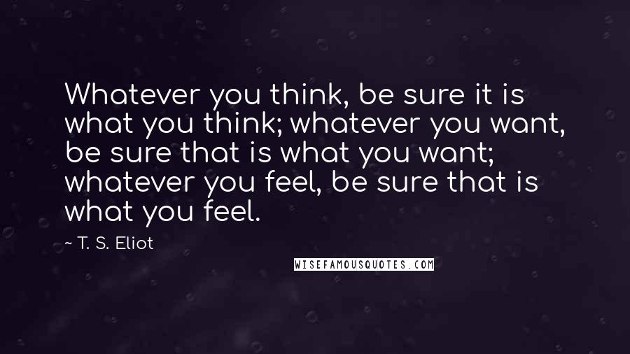 T. S. Eliot Quotes: Whatever you think, be sure it is what you think; whatever you want, be sure that is what you want; whatever you feel, be sure that is what you feel.