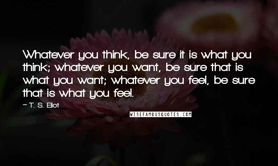 T. S. Eliot Quotes: Whatever you think, be sure it is what you think; whatever you want, be sure that is what you want; whatever you feel, be sure that is what you feel.
