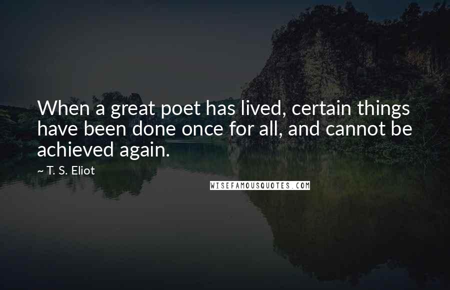 T. S. Eliot Quotes: When a great poet has lived, certain things have been done once for all, and cannot be achieved again.