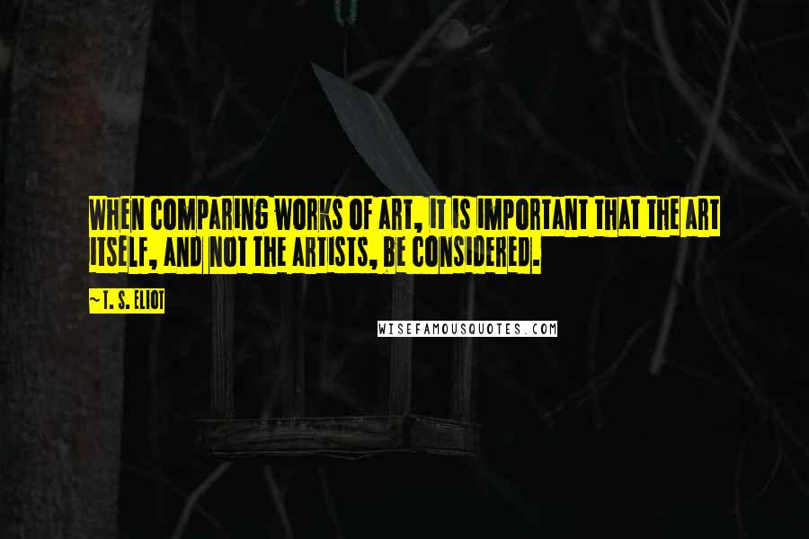 T. S. Eliot Quotes: When comparing works of art, it is important that the art itself, and not the artists, be considered.