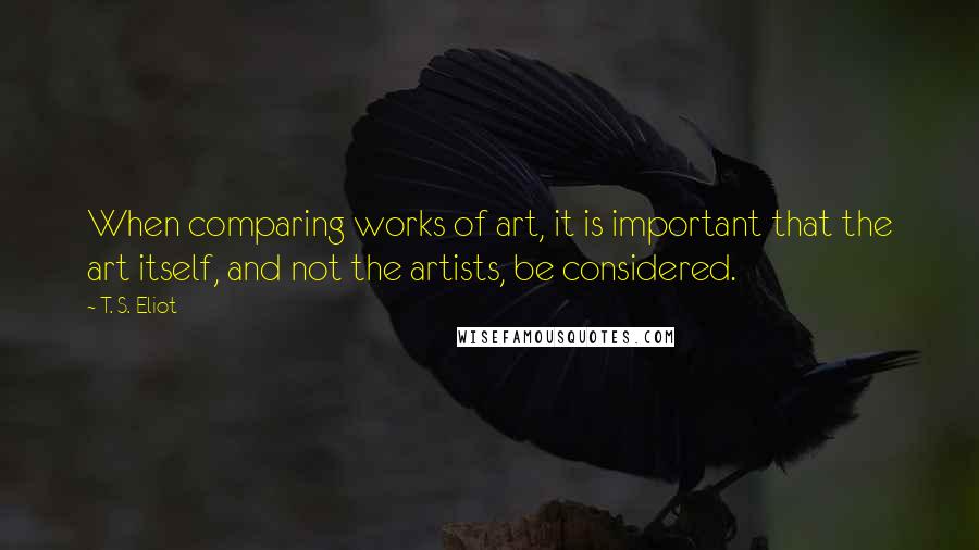 T. S. Eliot Quotes: When comparing works of art, it is important that the art itself, and not the artists, be considered.