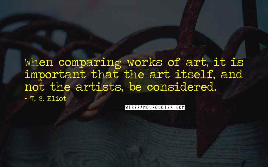 T. S. Eliot Quotes: When comparing works of art, it is important that the art itself, and not the artists, be considered.