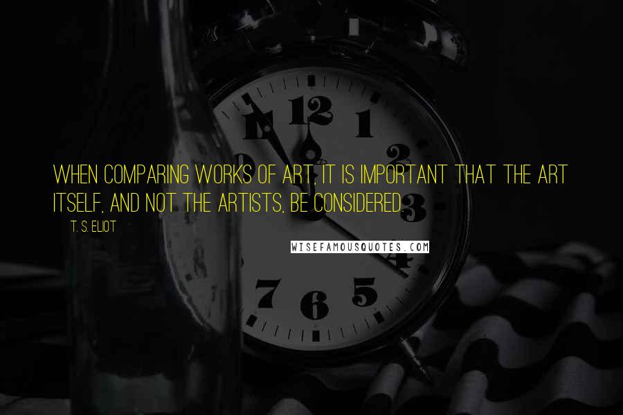 T. S. Eliot Quotes: When comparing works of art, it is important that the art itself, and not the artists, be considered.