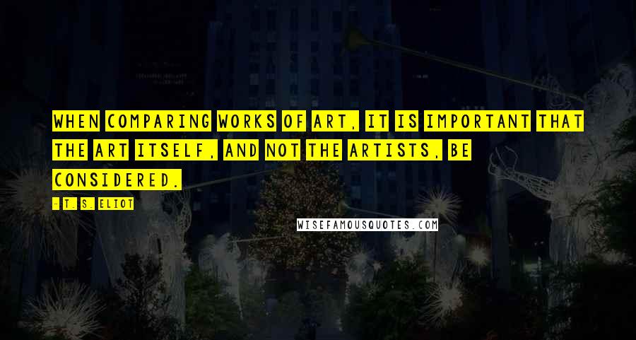 T. S. Eliot Quotes: When comparing works of art, it is important that the art itself, and not the artists, be considered.