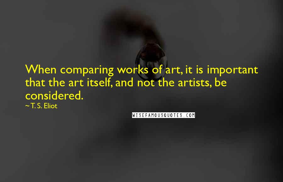 T. S. Eliot Quotes: When comparing works of art, it is important that the art itself, and not the artists, be considered.