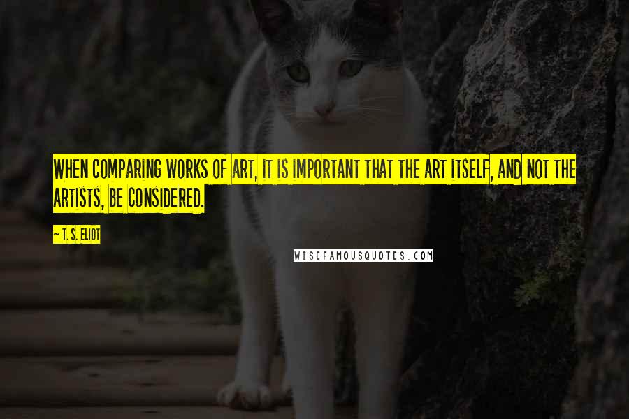T. S. Eliot Quotes: When comparing works of art, it is important that the art itself, and not the artists, be considered.