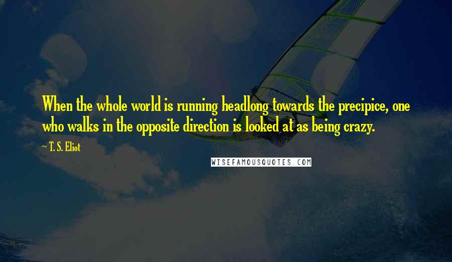 T. S. Eliot Quotes: When the whole world is running headlong towards the precipice, one who walks in the opposite direction is looked at as being crazy.