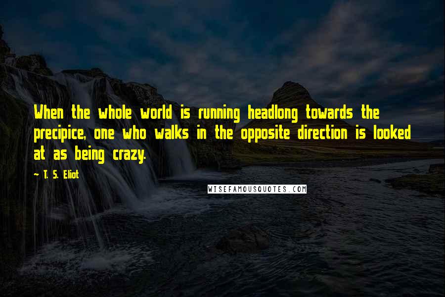 T. S. Eliot Quotes: When the whole world is running headlong towards the precipice, one who walks in the opposite direction is looked at as being crazy.