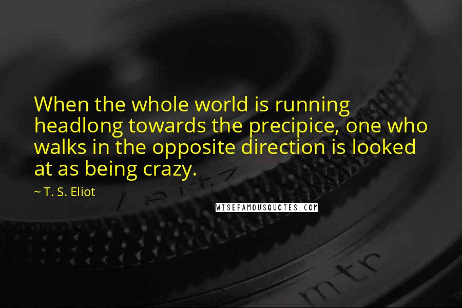 T. S. Eliot Quotes: When the whole world is running headlong towards the precipice, one who walks in the opposite direction is looked at as being crazy.