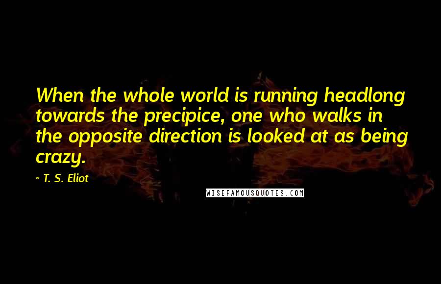 T. S. Eliot Quotes: When the whole world is running headlong towards the precipice, one who walks in the opposite direction is looked at as being crazy.