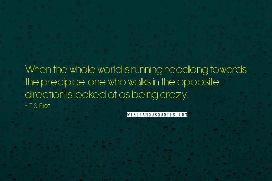 T. S. Eliot Quotes: When the whole world is running headlong towards the precipice, one who walks in the opposite direction is looked at as being crazy.