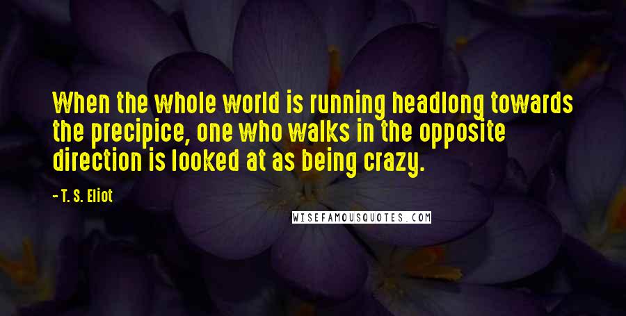 T. S. Eliot Quotes: When the whole world is running headlong towards the precipice, one who walks in the opposite direction is looked at as being crazy.