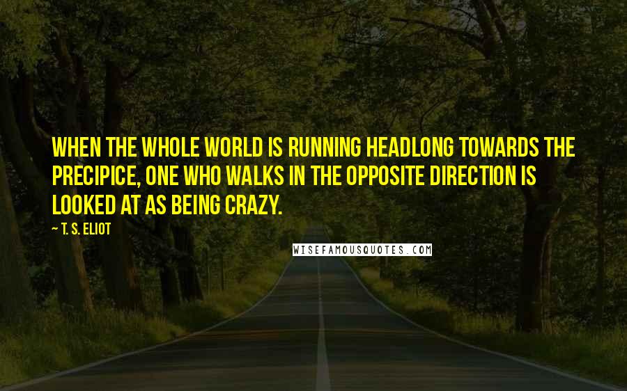 T. S. Eliot Quotes: When the whole world is running headlong towards the precipice, one who walks in the opposite direction is looked at as being crazy.