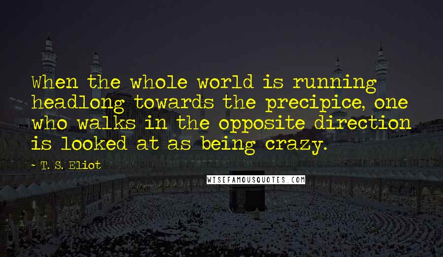 T. S. Eliot Quotes: When the whole world is running headlong towards the precipice, one who walks in the opposite direction is looked at as being crazy.