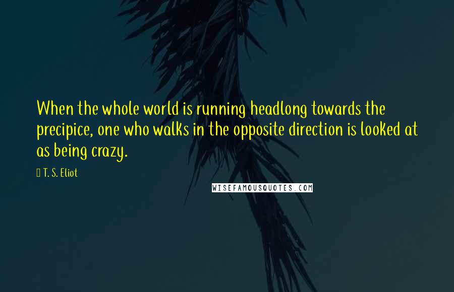 T. S. Eliot Quotes: When the whole world is running headlong towards the precipice, one who walks in the opposite direction is looked at as being crazy.