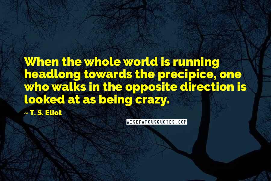 T. S. Eliot Quotes: When the whole world is running headlong towards the precipice, one who walks in the opposite direction is looked at as being crazy.