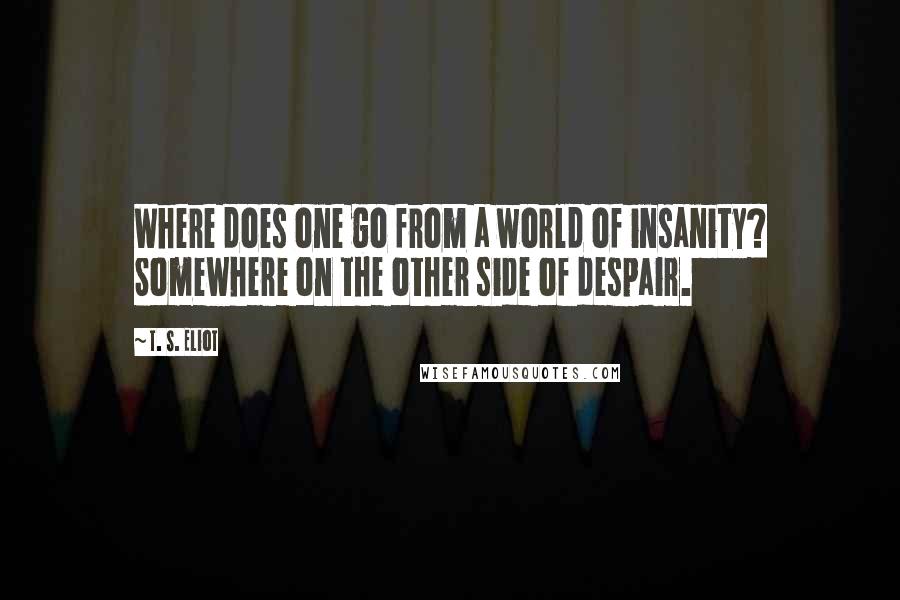 T. S. Eliot Quotes: Where does one go from a world of insanity? Somewhere on the other side of despair.