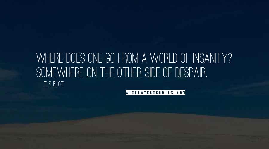 T. S. Eliot Quotes: Where does one go from a world of insanity? Somewhere on the other side of despair.