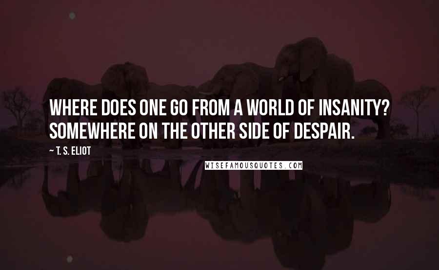 T. S. Eliot Quotes: Where does one go from a world of insanity? Somewhere on the other side of despair.