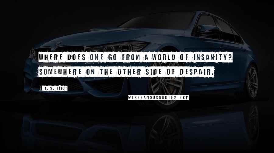 T. S. Eliot Quotes: Where does one go from a world of insanity? Somewhere on the other side of despair.