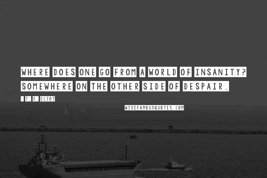 T. S. Eliot Quotes: Where does one go from a world of insanity? Somewhere on the other side of despair.